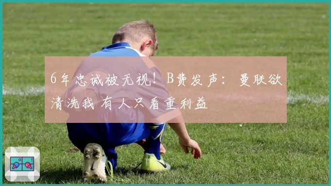 6年忠诚被无视！B费发声：曼联欲清洗我 有人只看重利益