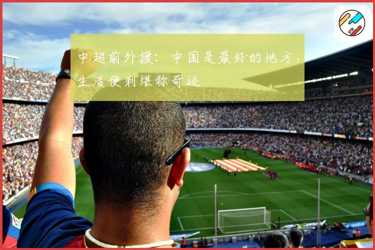 中超前外援：中国是最好的地方，生活便利堪称奇迹