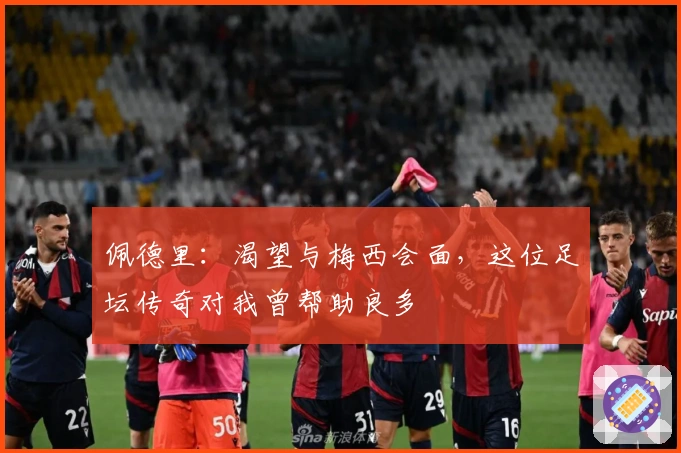 佩德里：渴望与梅西会面，这位足坛传奇对我曾帮助良多