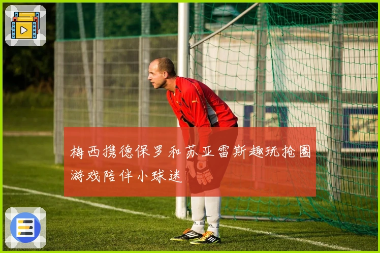 梅西携德保罗和苏亚雷斯趣玩抢圈游戏陪伴小球迷