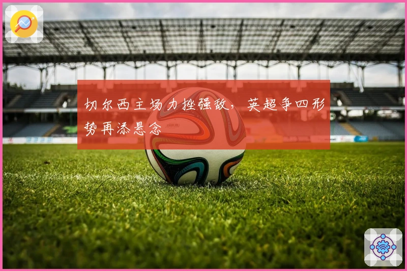 切尔西主场力挫强敌，英超争四形势再添悬念