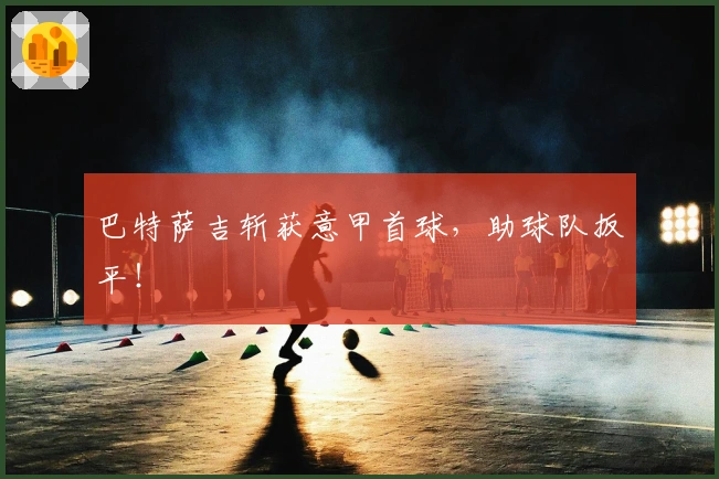 巴特萨吉斩获意甲首球，助球队扳平！