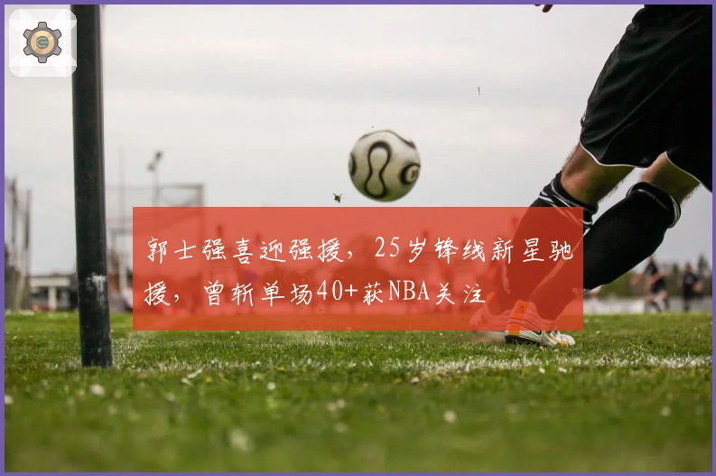 郭士强喜迎强援，25岁锋线新星驰援，曾斩单场40+获NBA关注