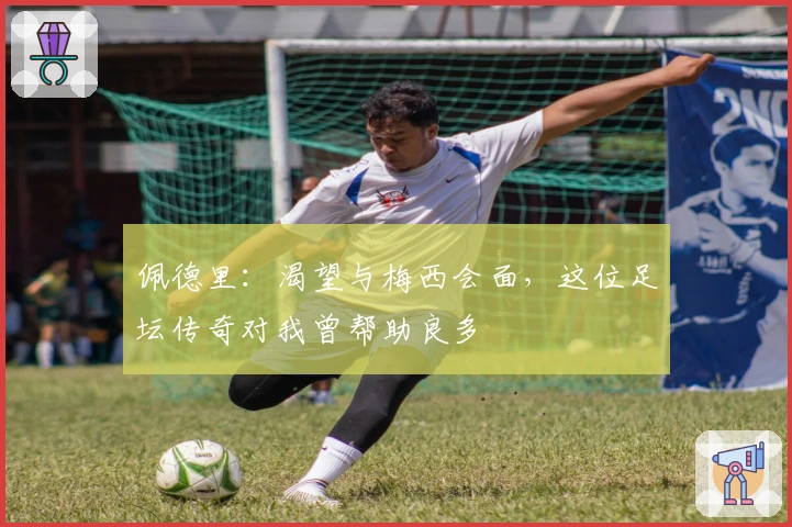 佩德里：渴望与梅西会面，这位足坛传奇对我曾帮助良多