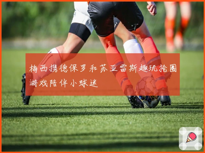 梅西携德保罗和苏亚雷斯趣玩抢圈游戏陪伴小球迷