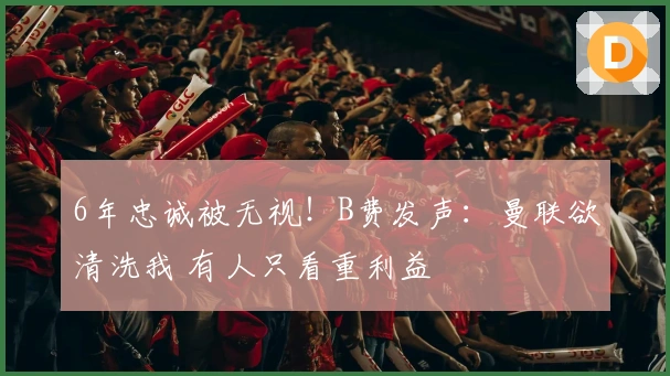 6年忠诚被无视！B费发声：曼联欲清洗我 有人只看重利益