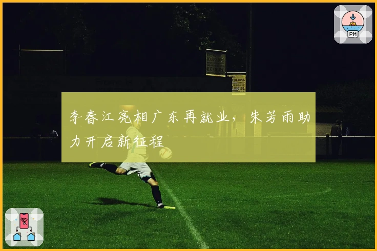 李春江亮相广东再就业，朱芳雨助力开启新征程