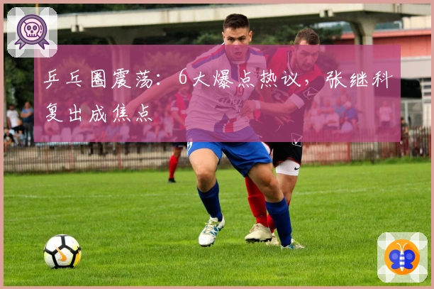 乒乓圈震荡：6大爆点热议，张继科复出成焦点