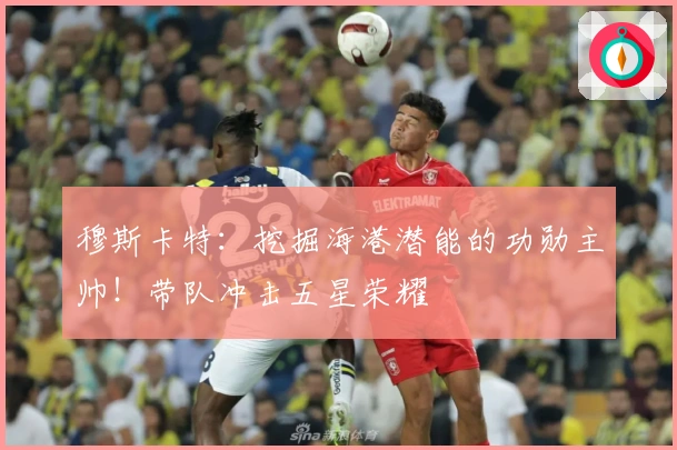 穆斯卡特：挖掘海港潜能的功勋主帅！带队冲击五星荣耀