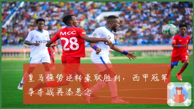 皇马强势逆转豪取胜利，西甲冠军争夺战再添悬念